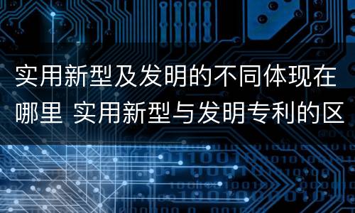 实用新型及发明的不同体现在哪里 实用新型与发明专利的区别有哪些