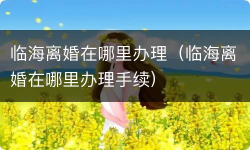 临海离婚在哪里办理（临海离婚在哪里办理手续）