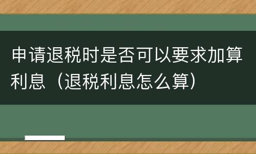 申请退税时是否可以要求加算利息（退税利息怎么算）