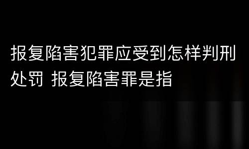 报复陷害犯罪应受到怎样判刑处罚 报复陷害罪是指