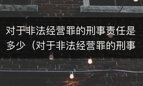 对于非法经营罪的刑事责任是多少（对于非法经营罪的刑事责任是多少条）