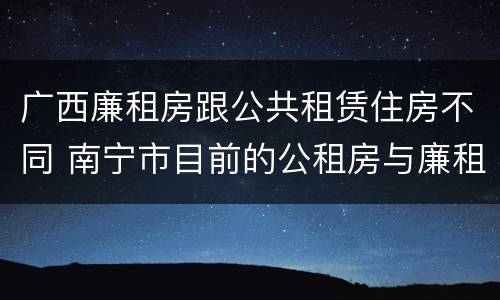 广西廉租房跟公共租赁住房不同 南宁市目前的公租房与廉租房的区别