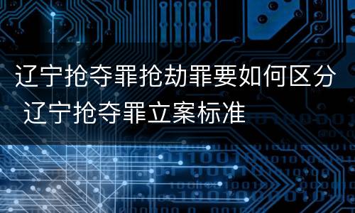 辽宁抢夺罪抢劫罪要如何区分 辽宁抢夺罪立案标准