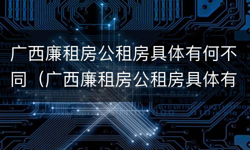 广西廉租房公租房具体有何不同（广西廉租房公租房具体有何不同呢）