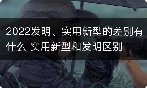 2022发明、实用新型的差别有什么 实用新型和发明区别