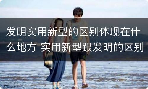 发明实用新型的区别体现在什么地方 实用新型跟发明的区别