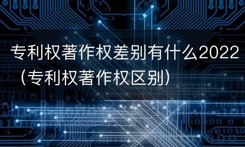 专利权著作权差别有什么2022（专利权著作权区别）