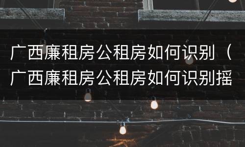 广西廉租房公租房如何识别（广西廉租房公租房如何识别摇号）