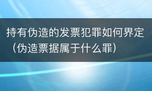 持有伪造的发票犯罪如何界定（伪造票据属于什么罪）