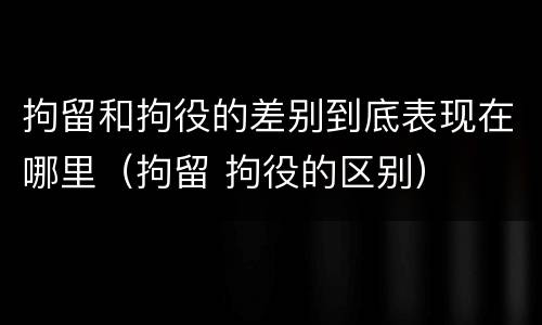 拘留和拘役的差别到底表现在哪里（拘留 拘役的区别）