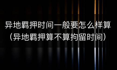 异地羁押时间一般要怎么样算（异地羁押算不算拘留时间）