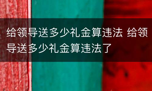 给领导送多少礼金算违法 给领导送多少礼金算违法了