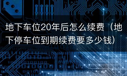 地下车位20年后怎么续费（地下停车位到期续费要多少钱）