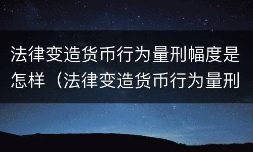 法律变造货币行为量刑幅度是怎样（法律变造货币行为量刑幅度是怎样的）