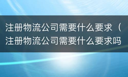 注册物流公司需要什么要求（注册物流公司需要什么要求吗）
