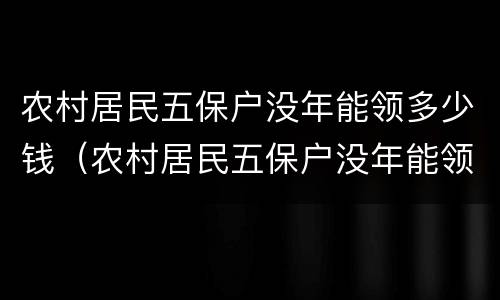 农村居民五保户没年能领多少钱（农村居民五保户没年能领多少钱补贴）