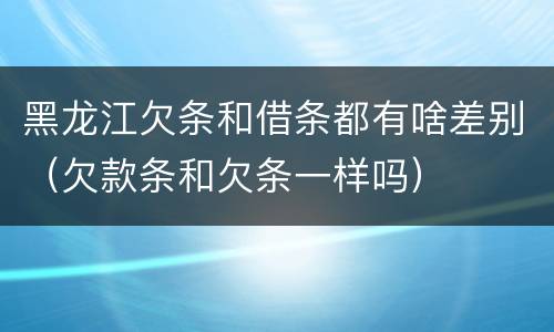 黑龙江欠条和借条都有啥差别（欠款条和欠条一样吗）