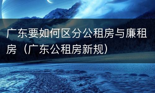 广东要如何区分公租房与廉租房（广东公租房新规）