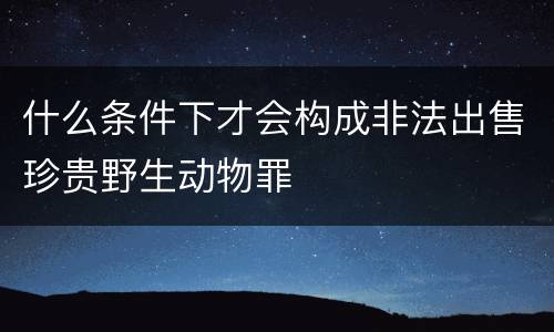什么条件下才会构成非法出售珍贵野生动物罪