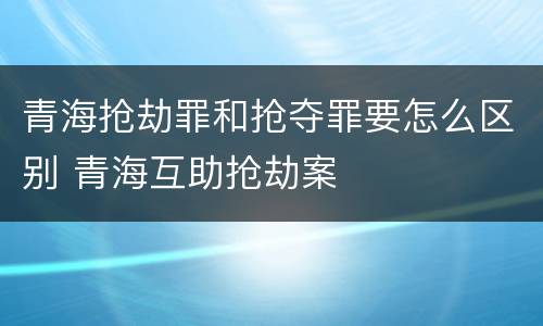 青海抢劫罪和抢夺罪要怎么区别 青海互助抢劫案