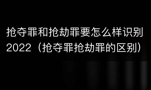 抢夺罪和抢劫罪要怎么样识别2022（抢夺罪抢劫罪的区别）