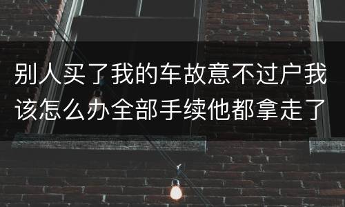 别人买了我的车故意不过户我该怎么办全部手续他都拿走了
