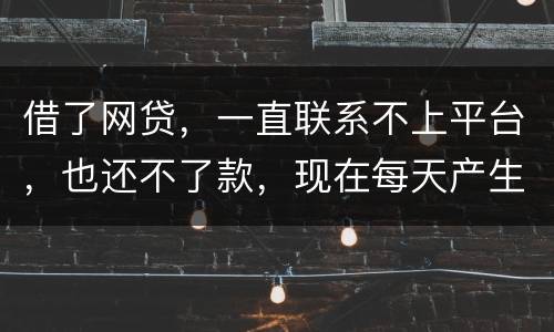 借了网贷，一直联系不上平台，也还不了款，现在每天产生逾期费用，我该怎么办