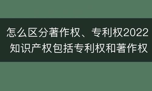 怎么区分著作权、专利权2022 知识产权包括专利权和著作权吗