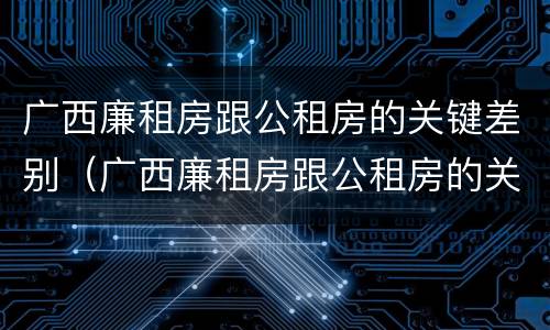 广西廉租房跟公租房的关键差别（广西廉租房跟公租房的关键差别在哪）