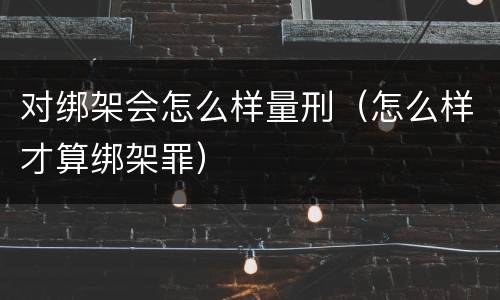 对绑架会怎么样量刑（怎么样才算绑架罪）