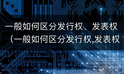 一般如何区分发行权、发表权（一般如何区分发行权,发表权和转让权）