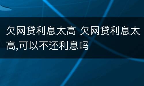 欠网贷利息太高 欠网贷利息太高,可以不还利息吗