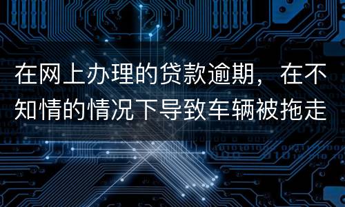 在网上办理的贷款逾期，在不知情的情况下导致车辆被拖走，应该怎么办