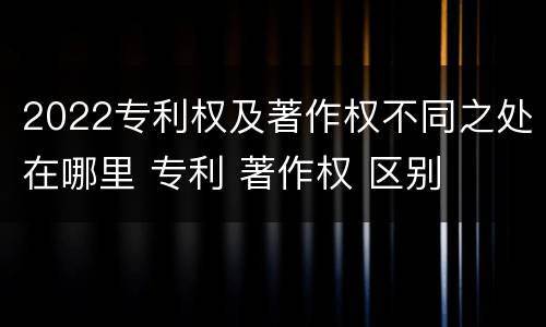 2022专利权及著作权不同之处在哪里 专利 著作权 区别