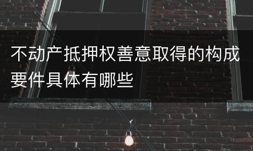 不动产抵押权善意取得的构成要件具体有哪些