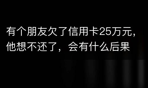 有个朋友欠了信用卡25万元，他想不还了，会有什么后果