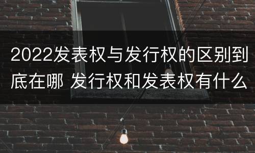 2022发表权与发行权的区别到底在哪 发行权和发表权有什么区别