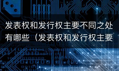 发表权和发行权主要不同之处有哪些（发表权和发行权主要不同之处有哪些特点）