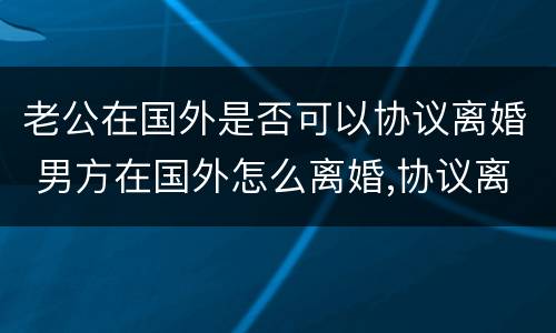 老公在国外是否可以协议离婚 男方在国外怎么离婚,协议离婚可以吗