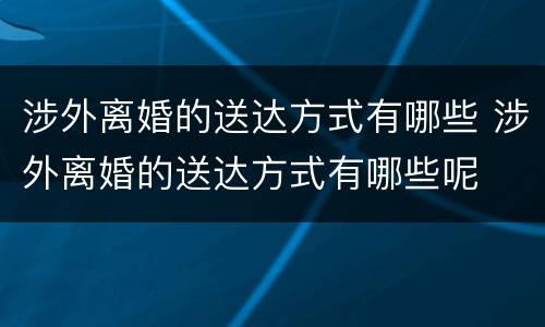 涉外离婚的送达方式有哪些 涉外离婚的送达方式有哪些呢