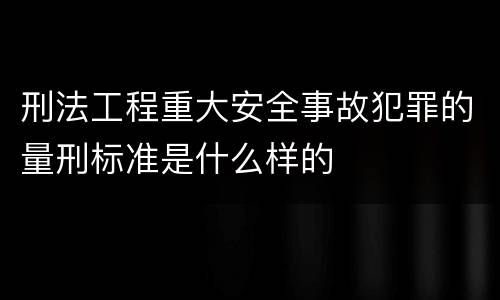 刑法工程重大安全事故犯罪的量刑标准是什么样的
