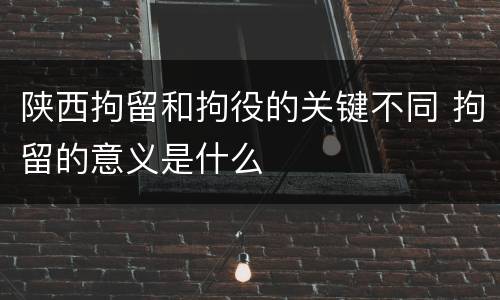 陕西拘留和拘役的关键不同 拘留的意义是什么