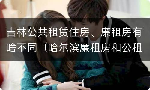 吉林公共租赁住房、廉租房有啥不同（哈尔滨廉租房和公租房有什么区别）