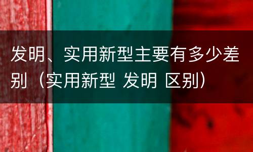 发明、实用新型主要有多少差别（实用新型 发明 区别）