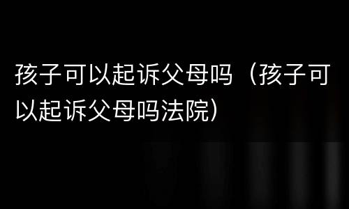 孩子可以起诉父母吗（孩子可以起诉父母吗法院）