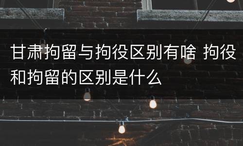 甘肃拘留与拘役区别有啥 拘役和拘留的区别是什么