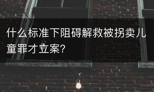 什么标准下阻碍解救被拐卖儿童罪才立案？