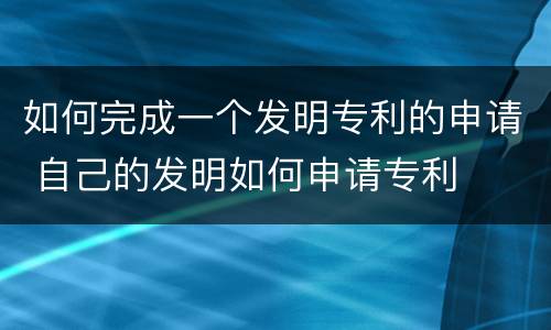 如何完成一个发明专利的申请 自己的发明如何申请专利