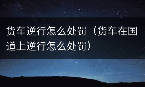 货车逆行怎么处罚（货车在国道上逆行怎么处罚）