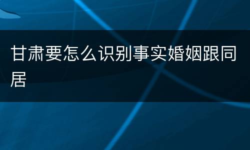 甘肃要怎么识别事实婚姻跟同居